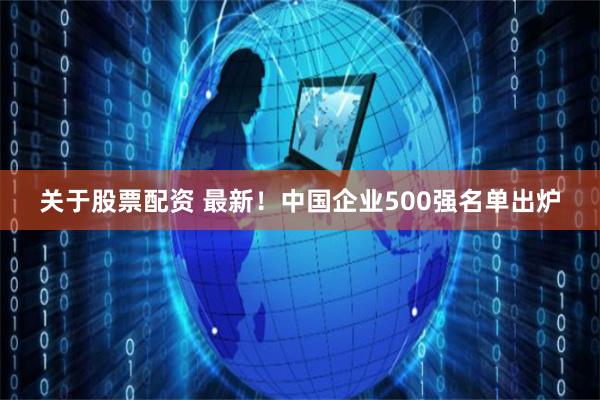 关于股票配资 最新！中国企业500强名单出炉