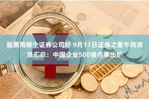 股票用哪个证券公司好 9月11日证券之星午间消息汇总：中国企业500强名单出炉