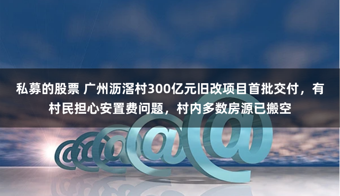 私募的股票 广州沥滘村300亿元旧改项目首批交付，有村民担心安置费问题，村内多数房源已搬空