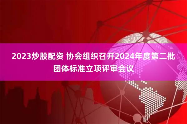 2023炒股配资 协会组织召开2024年度第二批团体标准立项评审会议