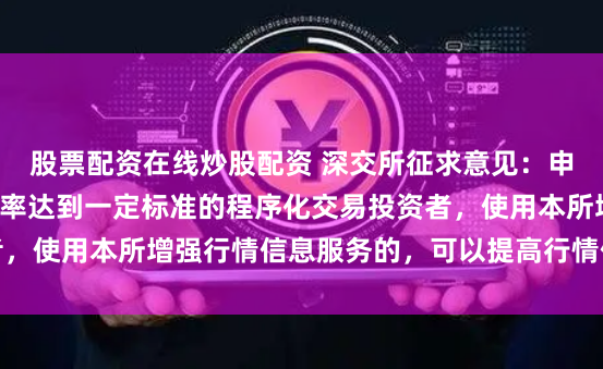 股票配资在线炒股配资 深交所征求意见：申报、撤单的笔数、频率达到一定标准的程序化交易投资者，使用本所增强行情信息服务的，可以提高行情信息使用费