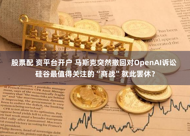 股票配 资平台开户 马斯克突然撤回对OpenAI诉讼 硅谷最值得关注的“商战”就此罢休？