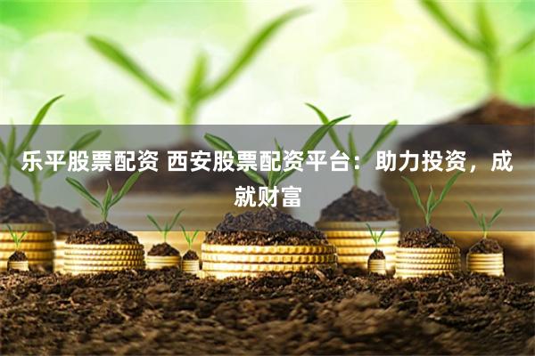 乐平股票配资 西安股票配资平台：助力投资，成就财富