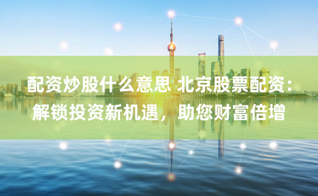 配资炒股什么意思 北京股票配资：解锁投资新机遇，助您财富倍增