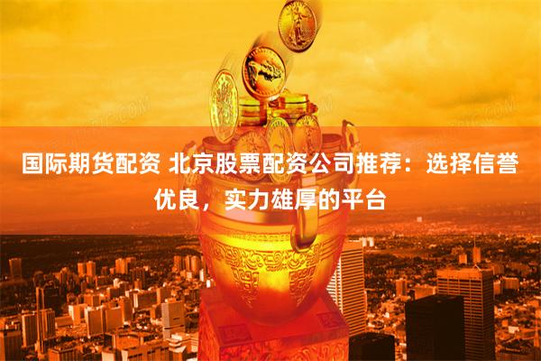 国际期货配资 北京股票配资公司推荐：选择信誉优良，实力雄厚的平台