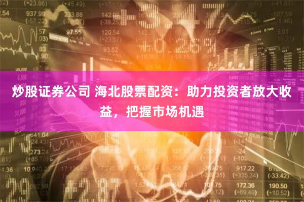 炒股证券公司 海北股票配资：助力投资者放大收益，把握市场机遇