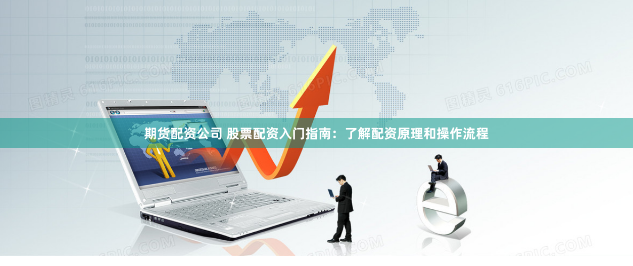 期货配资公司 股票配资入门指南：了解配资原理和操作流程