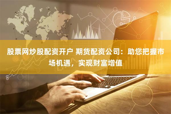 股票网炒股配资开户 期货配资公司：助您把握市场机遇，实现财富增值