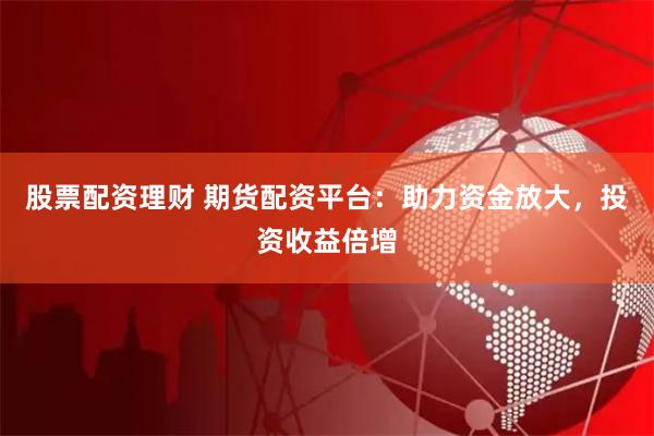 股票配资理财 期货配资平台：助力资金放大，投资收益倍增
