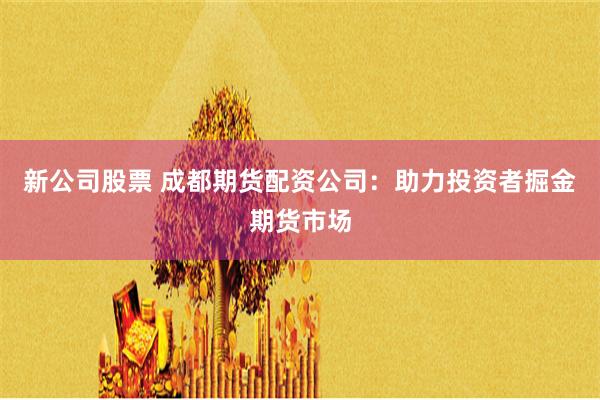 新公司股票 成都期货配资公司：助力投资者掘金期货市场