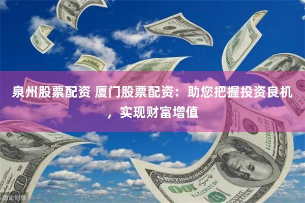 泉州股票配资 厦门股票配资：助您把握投资良机，实现财富增值