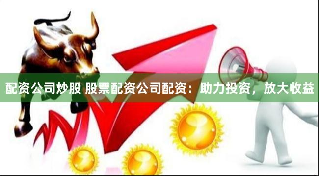配资公司炒股 股票配资公司配资：助力投资，放大收益