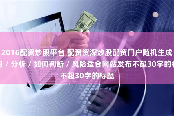2016配资炒股平台 配资资深炒股配资门户随机生成介绍 / 分析 / 如何判断 / 风险适合网站发布不超30字的标题