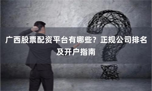 广西股票配资平台有哪些？正规公司排名及开户指南